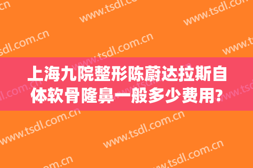 上海九院整形陈蔚达拉斯自体软骨隆鼻一般多少费用?有哪些优势?(上海第九人民医院可以整容吗)