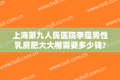 上海第九人民医院李蕴男性乳房肥大大楷需要多少钱?需要多久恢复?