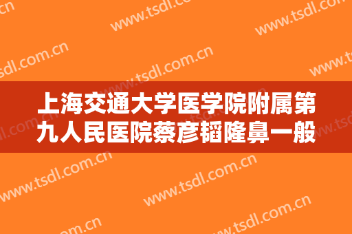 上海交通大学医学院附属第九人民医院蔡彦韬隆鼻一般价位是多少费用?怎么样?