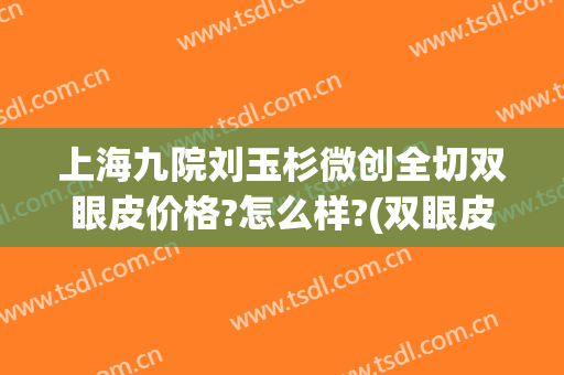 上海九院刘玉杉微创全切双眼皮价格?怎么样?(双眼皮全切需要多少钱当代院区专家多吗)
