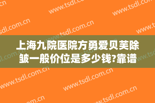 上海九院医院方勇爱贝芙除皱一般价位是多少钱?靠谱吗?(上海九院打除皱针多少钱)