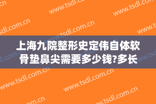 上海九院整形史定伟自体软骨垫鼻尖需要多少钱?多长时间恢复?(上海九院隆鼻费用)