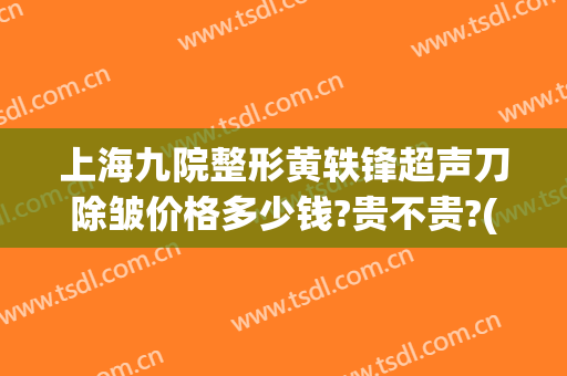 上海九院整形黄轶锋超声刀除皱价格多少钱?贵不贵?(上海第九医院整形外科专家)