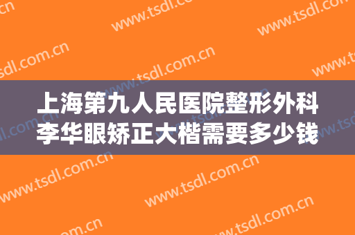 上海第九人民医院整形外科李华眼矫正大楷需要多少钱?贵不贵?(上海九院李华双眼皮做的怎么样)
