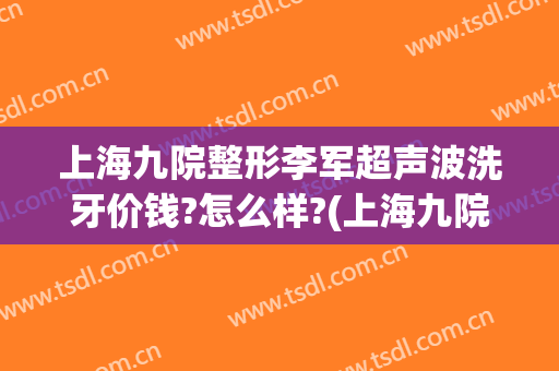 上海九院整形李军超声波洗牙价钱?怎么样?(上海九院整形牙齿多少钱)