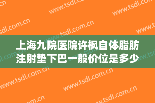 上海九院医院许枫自体脂肪注射垫下巴一般价位是多少?好不好?(上海九院脂肪填充医生)