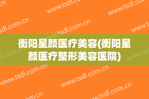 衡阳星颜医疗美容(衡阳星颜医疗整形美容医院)