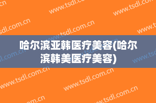 哈尔滨亚韩医疗美容(哈尔滨韩美医疗美容)