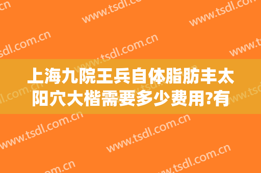 上海九院王兵自体脂肪丰太阳穴大楷需要多少费用?有哪些优势?(上海九院哪个医生做自体脂肪填充好)