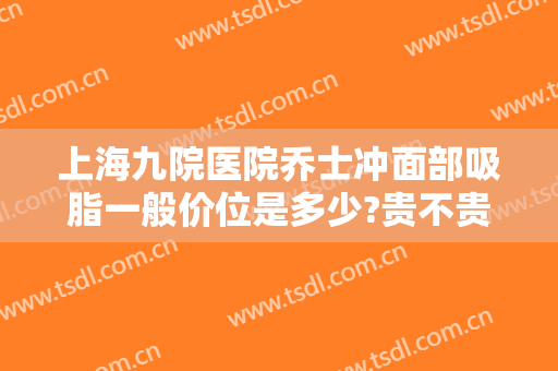 上海九院医院乔士冲面部吸脂一般价位是多少?贵不贵?
