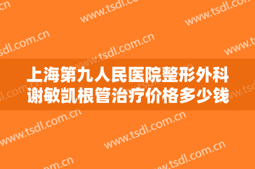 上海第九人民医院整形外科谢敏凯根管治疗价格多少钱?多长时间恢复?