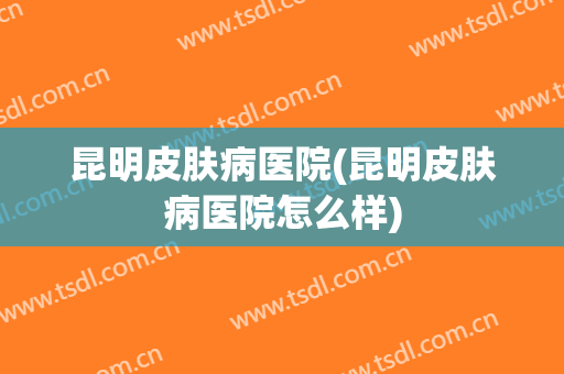 昆明皮肤病医院(昆明皮肤病医院怎么样)