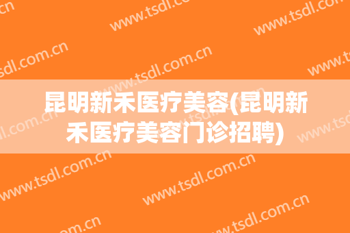 昆明新禾医疗美容(昆明新禾医疗美容门诊招聘)