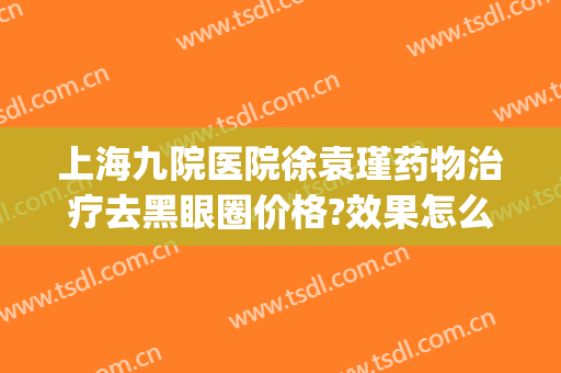 上海九院医院徐袁瑾药物治疗去黑眼圈价格?效果怎么样?(上海九院 黑眼圈)