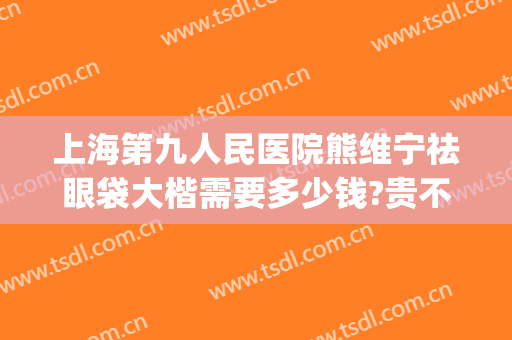 上海第九人民医院熊维宁祛眼袋大楷需要多少钱?贵不贵?(上海九院哪位医生做眼袋好)