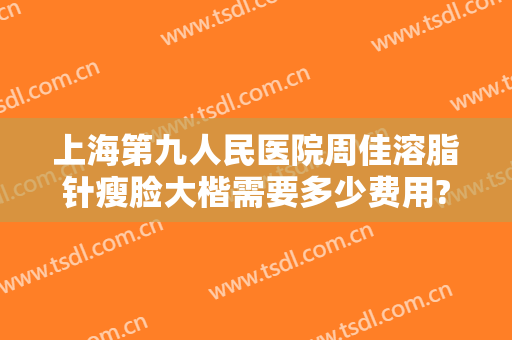 上海第九人民医院周佳溶脂针瘦脸大楷需要多少费用?有哪些优势?