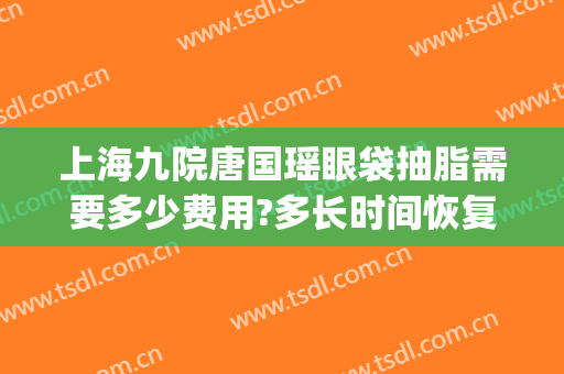 上海九院唐国瑶眼袋抽脂需要多少费用?多长时间恢复?(上海九院做眼袋需要多少钱)