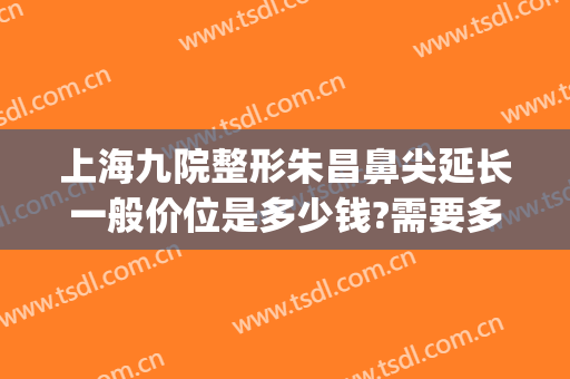 上海九院整形朱昌鼻尖延长一般价位是多少钱?需要多久恢复?(上海九院鼻再造)