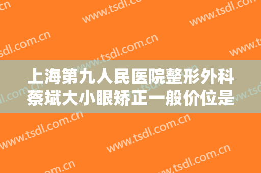 上海第九人民医院整形外科蔡斌大小眼矫正一般价位是多少钱?贵不贵?