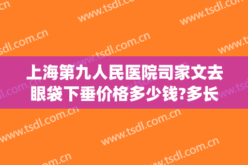 上海第九人民医院司家文去眼袋下垂价格多少钱?多长时间恢复?(上海第九人民医院去眼袋的方法有哪些)