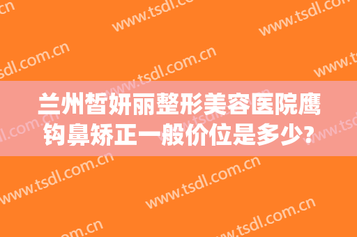 兰州皙妍丽整形美容医院鹰钩鼻矫正一般价位是多少?靠谱吗?(鹰钩鼻整形需要多少钱)