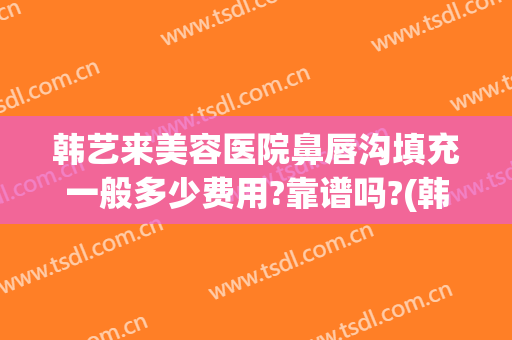 韩艺来美容医院鼻唇沟填充一般多少费用?靠谱吗?(韩艺整形美容医院怎么样)