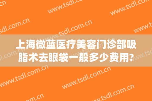 上海微蓝医疗美容门诊部吸脂术去眼袋一般多少费用?需要多久恢复?(微创吸脂祛眼袋)