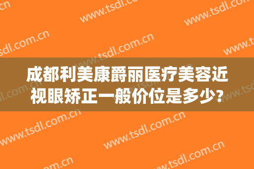 成都利美康爵丽医疗美容近视眼矫正一般价位是多少?靠谱吗?(成都视力矫正哪家医院好)