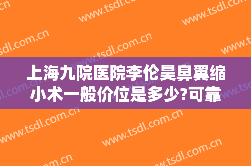 上海九院医院李伦昊鼻翼缩小术一般价位是多少?可靠吗?(上海九院做鼻翼缩小手术需要多少钱)