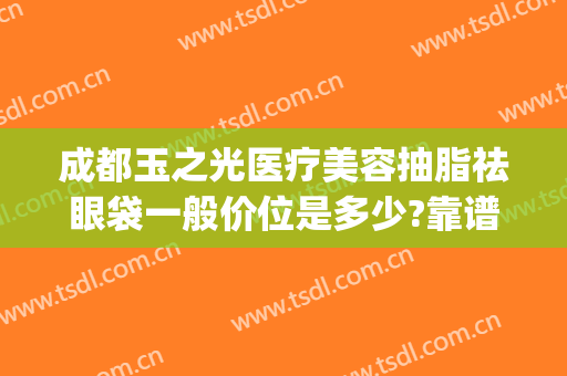 成都玉之光医疗美容抽脂祛眼袋一般价位是多少?靠谱吗?(成都玉之光整容医院)