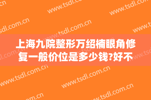 上海九院整形万绍楠眼角修复一般价位是多少钱?好不好?(上海九院做双眼皮修复多少钱)