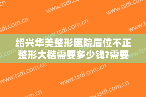绍兴华美整形医院眉位不正整形大楷需要多少钱?需要多久恢复?