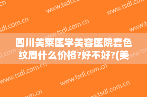 四川美莱医学美容医院套色纹眉什么价格?好不好?(美莱纹眉一般多少钱)