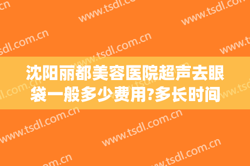 沈阳丽都美容医院超声去眼袋一般多少费用?多长时间恢复?(沈阳去眼袋手术)