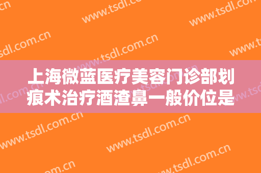 上海微蓝医疗美容门诊部划痕术治疗酒渣鼻一般价位是多少钱?需要多久恢复?