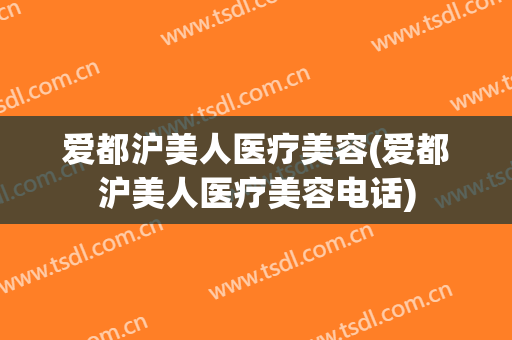 爱都沪美人医疗美容(爱都沪美人医疗美容电话)