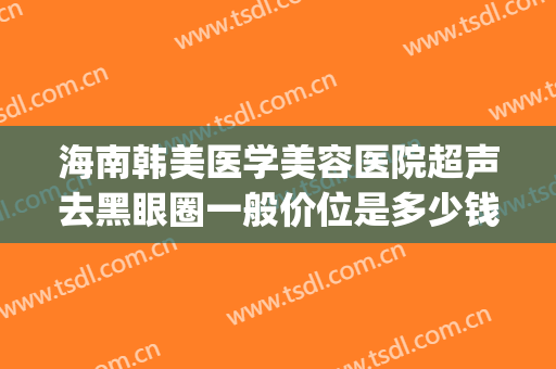 海南韩美医学美容医院超声去黑眼圈一般价位是多少钱?有哪些优势?(海南韩美整形美容医院是正规医院吗)