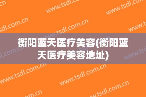 衡阳蓝天医疗美容(衡阳蓝天医疗美容地址)