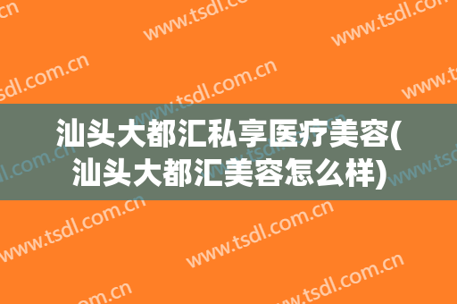 汕头大都汇私享医疗美容(汕头大都汇美容怎么样)