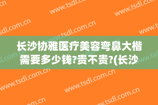 长沙协雅医疗美容弯鼻大楷需要多少钱?贵不贵?(长沙湘雅医院做鼻子多少钱)