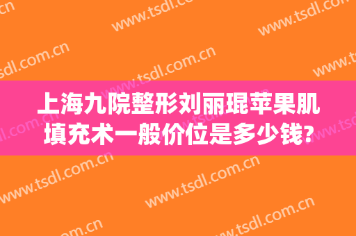 上海九院整形刘丽琨苹果肌填充术一般价位是多少钱?有哪些优势?(上海九院面部脂肪填充专家)