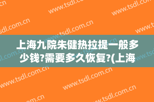 上海九院朱健热拉提一般多少钱?需要多久恢复?(上海九院有没有热拉提)