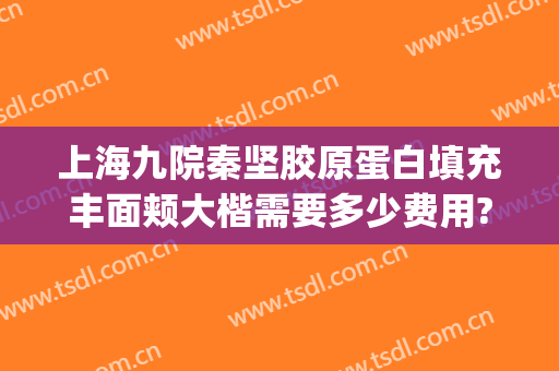 上海九院秦坚胶原蛋白填充丰面颊大楷需要多少费用?靠谱吗?(上海九院面部填充的专家)