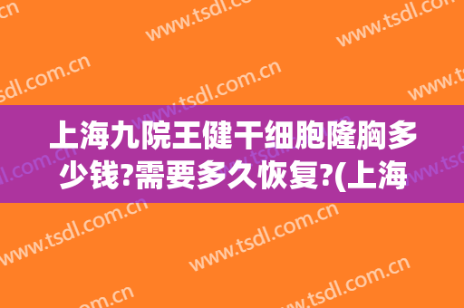 上海九院王健干细胞隆胸多少钱?需要多久恢复?(上海九院抽脂隆胸多少钱)