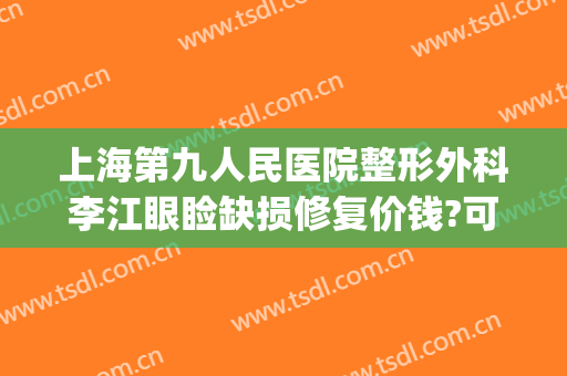 上海第九人民医院整形外科李江眼睑缺损修复价钱?可靠吗?(上海第九人民医院眼部整形专家)