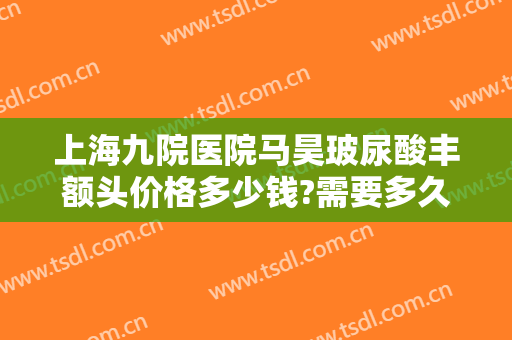上海九院医院马昊玻尿酸丰额头价格多少钱?需要多久恢复?