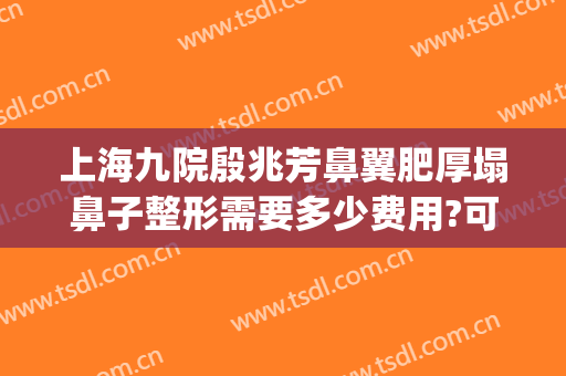 上海九院殷兆芳鼻翼肥厚塌鼻子整形需要多少费用?可靠吗?(上海九院隆鼻整形价格)