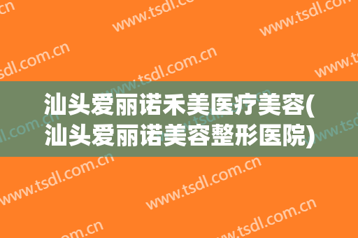 汕头爱丽诺禾美医疗美容(汕头爱丽诺美容整形医院)