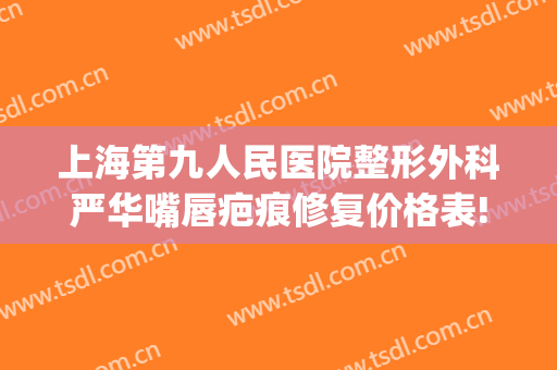 上海第九人民医院整形外科严华嘴唇疤痕修复价格表!可靠吗?(上海九院疤痕整形好的医生)