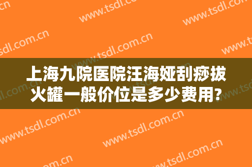 上海九院医院汪海娅刮痧拔火罐一般价位是多少费用?贵不贵?